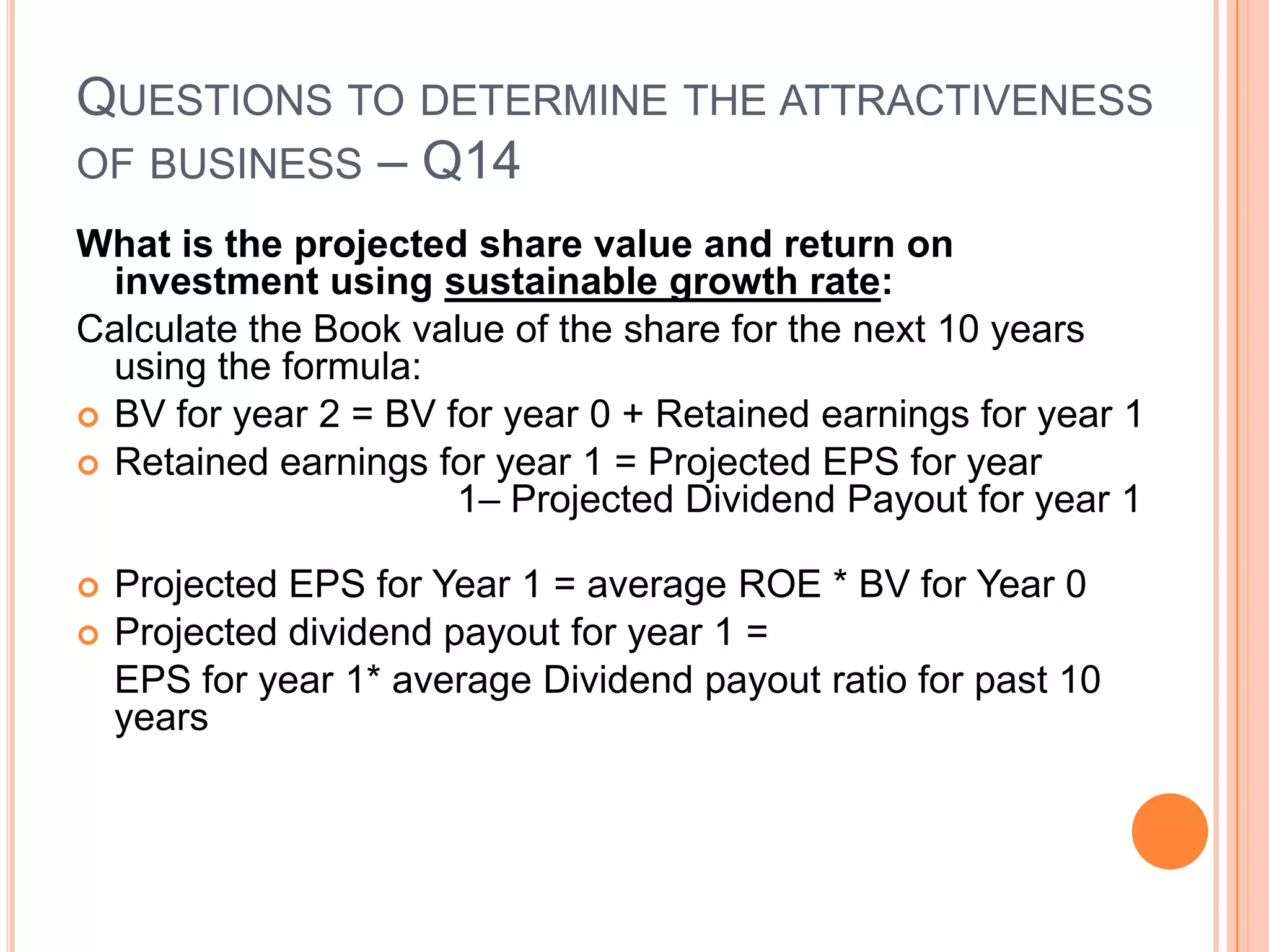 .Questions to determine the attractiveness of business – Q14What is the projected share value and return on investment using sustainable growth rate:Calculate the average PE ratio for the past 10 years -20.545Calculate the average ROE for the past 10 years -23%Calculate the average dividend payout ratio for the past 10 years – 33.95%
