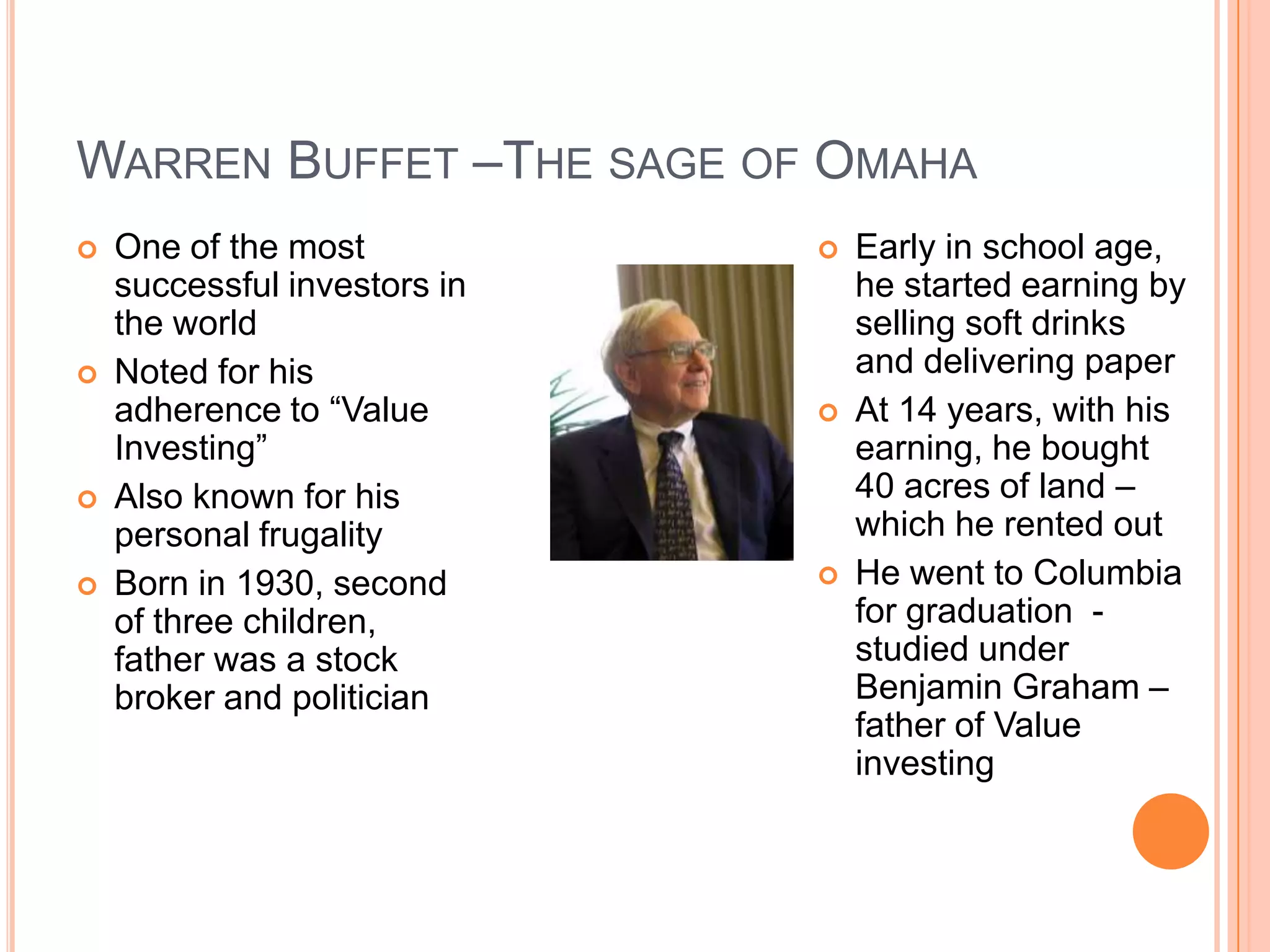 .Warren Buffet –The sage of OmahaOne of the most successful investors in the worldNoted for his adherence to “Value Investing”Also known for his personal frugalityBorn in 1930, second of three children, father was a stock broker and politicianEarly in school age, he started earning by selling soft drinks and delivering paperAt 14 years, with his earning, he bought 40 acres of land –which he rented outHe went to Columbia for graduation  - studied under Benjamin Graham –father of Value investing