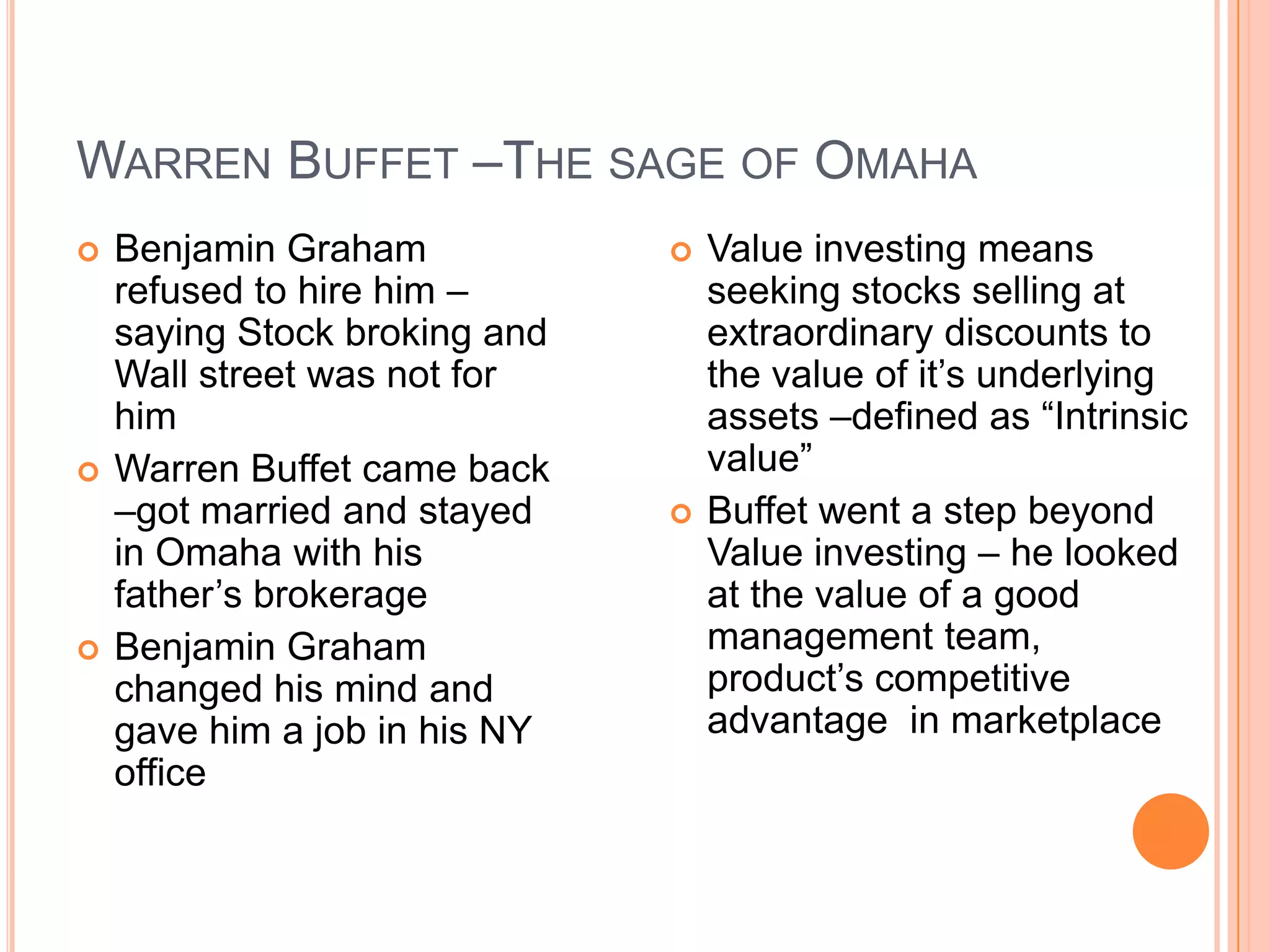 .Warren Buffet –The sage of OmahaBenjamin Graham refused to hire him –saying Stock broking and Wall street was not for himWarren Buffet came back –got married and stayed in Omaha with his father’s brokerageBenjamin Graham changed his mind and gave him a job in his NY officeValue investing means seeking stocks selling at extraordinary discounts to the value of it’s underlying assets –defined as “Intrinsic value”Buffet went a step beyond Value investing – he looked at the value of a good management team, product’s competitive advantage  in marketplace