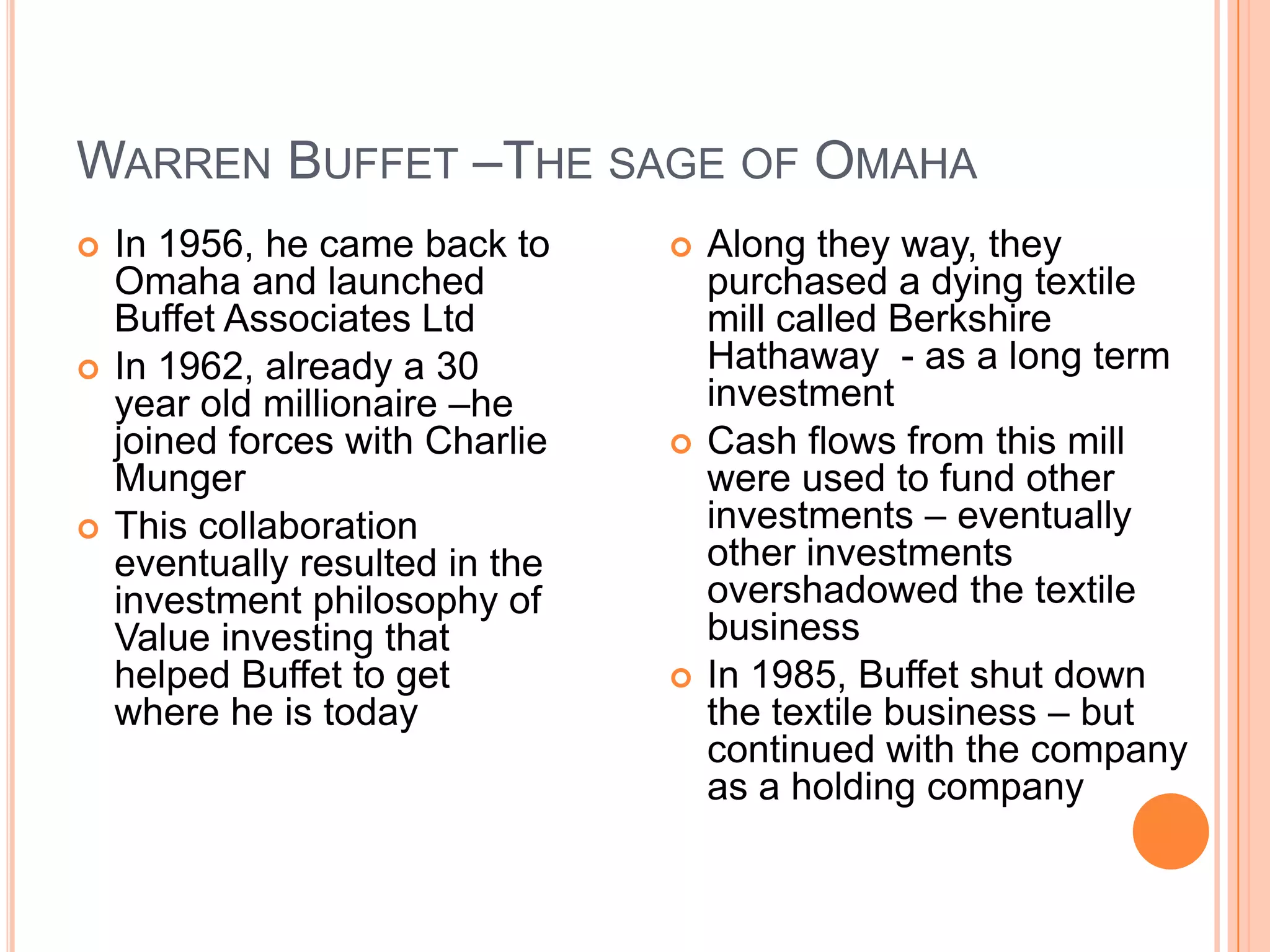 .Warren Buffet –The sage of OmahaIn 1956, he came back to Omaha and launched Buffet Associates LtdIn 1962, already a 30 year old millionaire –he joined forces with Charlie MungerThis collaboration eventually resulted in the investment philosophy of Value investing that helped Buffet to get where he is today Along they way, they purchased a dying textile mill called Berkshire Hathaway  - as a long term investmentCash flows from this mill were used to fund other investments – eventually other investments overshadowed the textile business In 1985, Buffet shut down the textile business – but continued with the company as a holding company