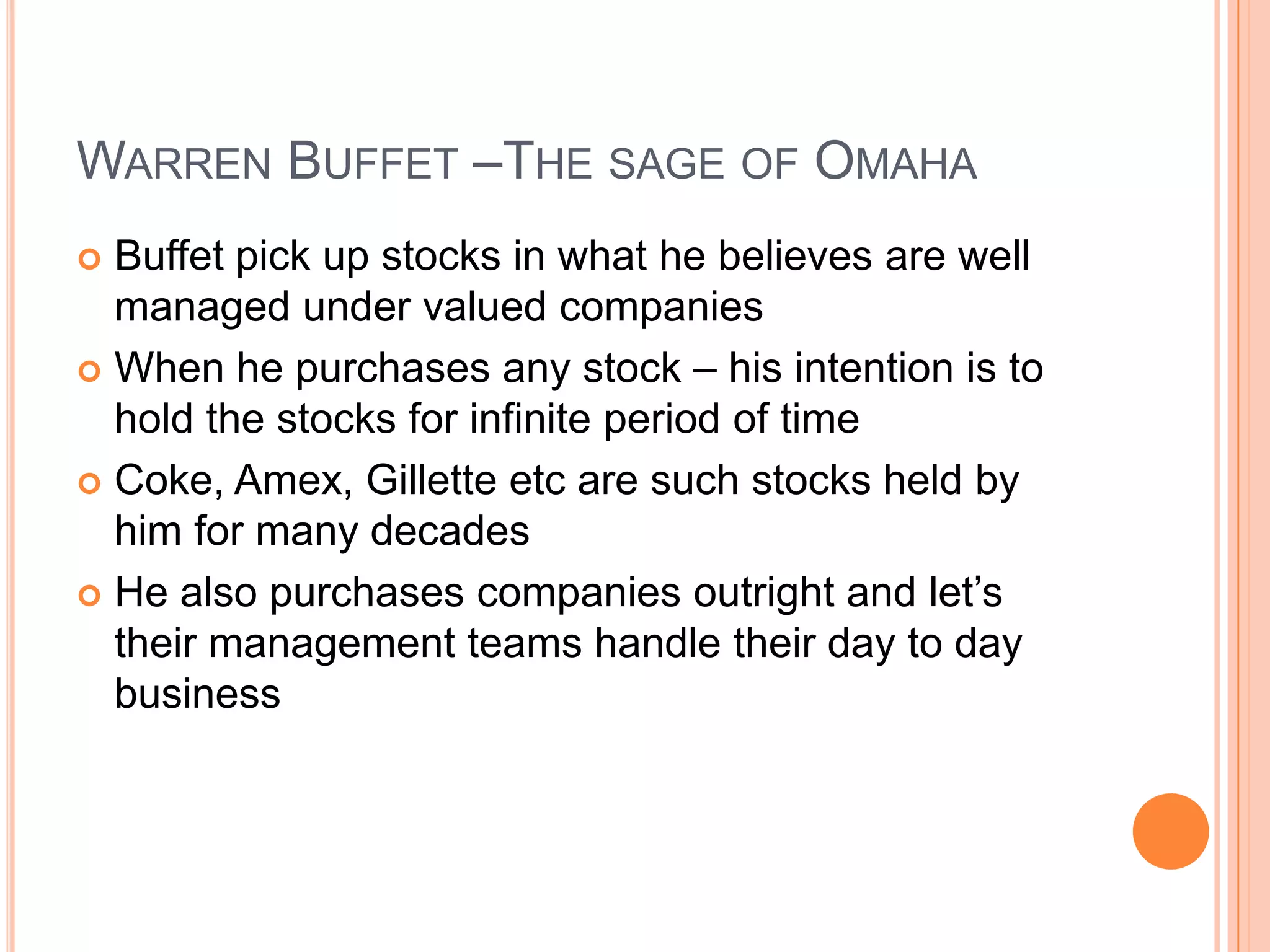 .Warren Buffet –The sage of OmahaBuffet pick up stocks in what he believes are well managed under valued companiesWhen he purchases any stock – his intention is to hold the stocks for infinite period of time Coke, Amex, Gillette etc are such stocks held by him for many decadesHe also purchases companies outright and let’s their management teams handle their day to day business