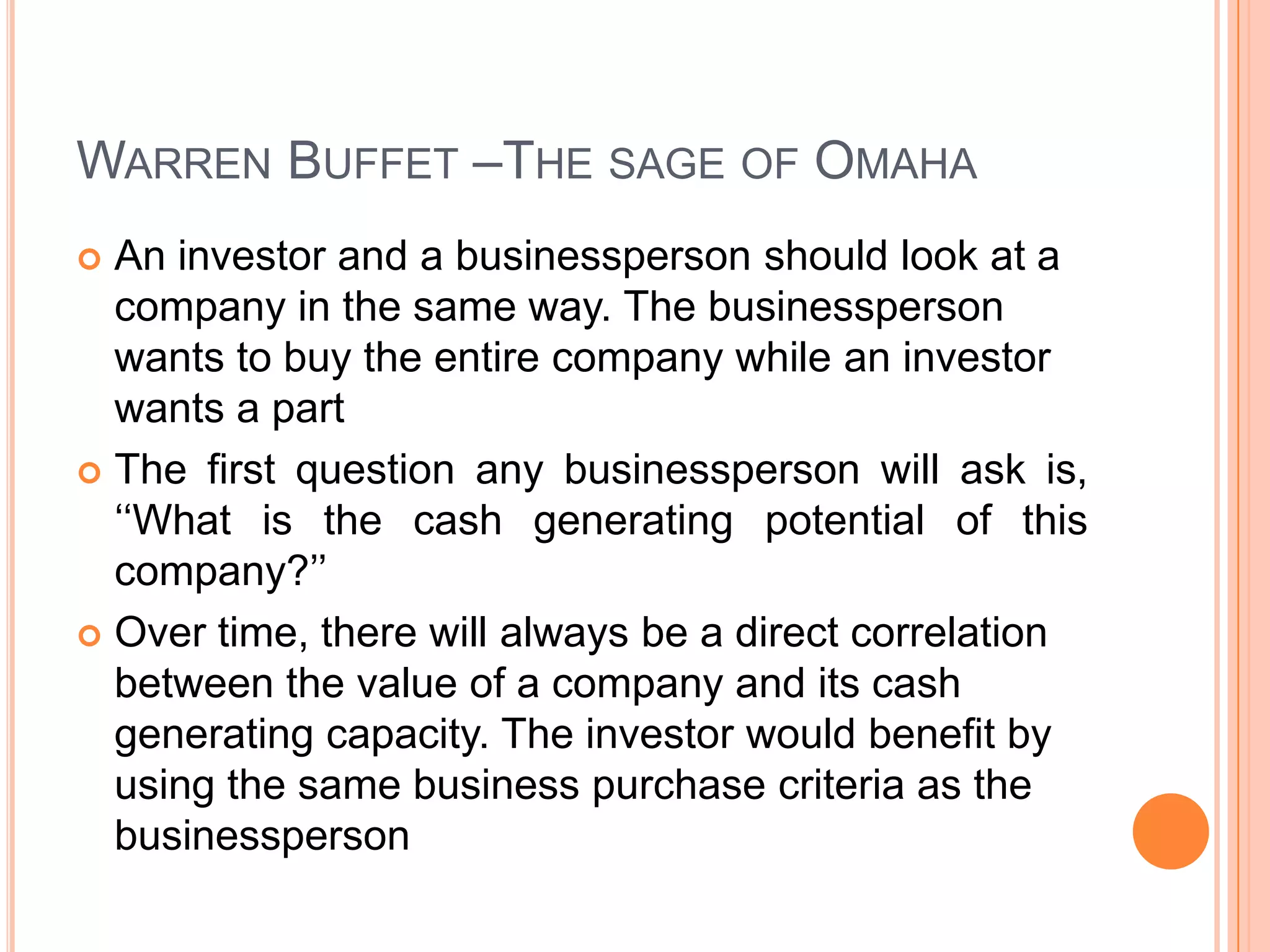 .Warren Buffet –The sage of OmahaAn investor and a businessperson should look at a company in the same way. The businessperson wants to buy the entire company while an investor wants a part The first question any businessperson will ask is, ‘‘What is the cash generating potential of this company?’’ Over time, there will always be a direct correlation between the value of a company and its cash generating capacity. The investor would benefit by using the same business purchase criteria as the businessperson