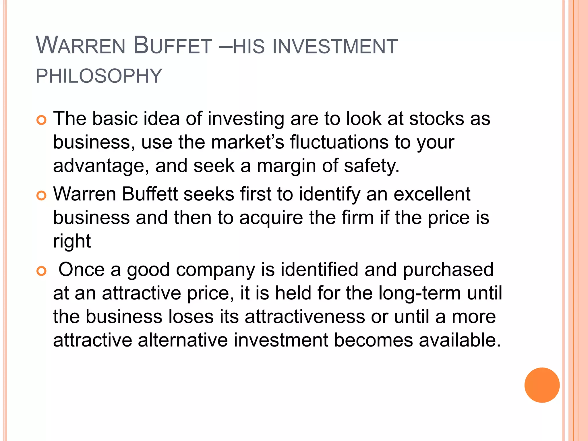 .Warren Buffet –his investment philosophyThe basic idea of investing are to look at stocks as business, use the market’s fluctuations to your advantage, and seek a margin of safety.Warren Buffett seeks first to identify an excellent business and then to acquire the firm if the price is right Once a good company is identified and purchased at an attractive price, it is held for the long-term until the business loses its attractiveness or until a more attractive alternative investment becomes available.