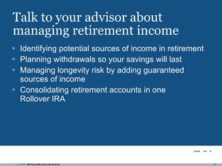 Talk to your advisor about managing retirement income Identifying potential sources of income in retirement Planning withdrawals so your savings will last Managing longevity risk by adding guaranteed sources of income Consolidating retirement accounts in one Rollover IRA 