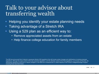 Talk to your advisor about transferring wealth Helping you identify your estate planning needs Taking advantage of a Stretch IRA Using a 529 plan as an efficient way to:  Remove appreciated assets from an estate  Help finance college education for family members The IRS has announced that it intends to repropose Section 529 regulations that will include certain changes and clarifications to existing proposed regulations. Although the exact content of the new proposed regulations, and the ultimate content of the final regulations, is not known at this time, the reproposed regulations could limit or require changes to, and affect tax consequences of, certain features of the Putnam CollegeAdvantage Program, including those described herein. 