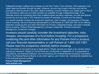 CollegeAdvantage is offered and overseen by the Ohio Tuition Trust Authority. Ohio taxpayers may obtain state tax benefits through the plan. However, anyone may invest in the plan and use the proceeds to attend school in any state. Before investing, consider whether your state's plan or that of your beneficiary offers tax and other benefits not available through CollegeAdvantage. If you withdraw money for something other than qualified higher education expenses, you will owe federal income tax and may face a 10% federal tax penalty on earnings. Consult your tax advisor. You should carefully consider the investment objectives, risks, charges, and expenses of the plan before investing. Ask your financial representative or call Putnam at 1-800-225-1581 for an offering statement containing this and other information for Putnam CollegeAdvantage, and read it carefully before investing. Putnam Retail Management, principal underwriter. Putnam Investment Management, investment manager. Investors  should carefully consider the investment objective, risks, charges, and expenses of a fund before investing. For a prospectus containing this and other information for any Putnam fund or product, call your financial representative or call Putnam at 1-800-225-1581. Please read the prospectus carefully before investing. This information is not meant as tax or legal advice. Please consult your legal or tax advisor before making any decisions. Shares of mutual funds are not deposits or obligations of, or guaranteed or endorsed by, any financial institution; are not insured by the Federal Deposit Insurance Corporation (FDIC), the Federal Reserve Board, or any other agency; and involve risk, including the possible loss of the principal amount invested. Putnam Retail Management  www.putnam.com 