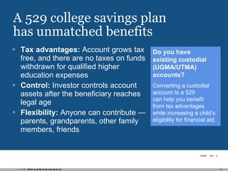 A 529 college savings plan has unmatched benefits Tax advantages:  Account grows tax free, and there are no taxes on funds withdrawn for qualified higher education expenses Control:  Investor controls account assets after the beneficiary reaches legal age Flexibility:  Anyone can contribute — parents, grandparents, other family members, friends Do you have  existing custodial (UGMA/UTMA) accounts? Converting a custodial account to a 529  can help you benefit  from tax advantages while increasing a child’s eligibility for financial aid. 
