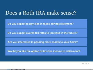 Does a Roth IRA make sense? Are you interested in passing more assets to your heirs? Would you like the option of tax-free income in retirement? Do you expect overall tax rates to increase in the future? Do you expect to pay less in taxes during retirement? 
