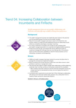 Background
•	 The wealth management business has traditionally been based on the personal
trust and goodwill between the client and the wealth manager.
•	 Many firms and wealth managers were slow to react to the threat from new
entrants, based on a belief that well-established brands and relationships would
offset any competitive advantage a new player may bring.
•	 As a result, investment in innovation did not keep up with changing client
(and wealth manager) expectations for a seamless and digitally enabled experience.
•	 FinTech firms saw this gap, and entered with service offerings focused on
investment management, although there are now offerings also in the advisory
space as well as third-party capabilities to ease firm-level processes such as
onboarding, compliance, and prospecting.
Drivers
•	 HNWIs and wealth managers have been looking for services that allow them to
leverage the convenience of digital technologies.
•	 Most incumbents did not have services in place that could allow access to client
portfolios in real time or manage them online.
•	 Fees have also been higher for wealth manager-driven relationships; portfolio rebalancing
would also mean more fees, as there is more advisor involvement for consultation:
–– Many investors have been looking for services that have transparent pricing and
charge lower fees for standardized services, and can replace the need for a
human advisor.
•	 Incumbents see an opportunity to jump-start their FinTech offerings by collaborating
with startups who have built market-ready solutions, thus cutting down time-to-
market of newer services for clients (see Exhibit 5).
Trend 04:	Increasing Collaboration between 	
	 Incumbents and FinTechs
Wealth management firms are increasingly collaborating with
FinTechs to develop offerings to fulfill evolving client preferences.
Exhibit 5: Drivers of Collaboration
Drivers of
Collaboration
of Incumbents
with
FinTechs Efﬁcient
Development
of FinTech
Offerings
Wealth
Manager
Demands
Client
Demands
Source: 2016 World Wealth Report, Capgemini
11
the way we see itWealth Management
 