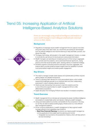 Background
•	 Regulations increasingly require wealth management firms to capture more data
along each step of the value chain, as a result firms are looking for technologies
such as artificial intelligence and machine learning to help assimilate, process, and
discern this data.
•	 The legacy technology, still prevalent in the wealth management industry, is unable
to reconcile the vast amount of structured and unstructured information.
•	 Wealth managers are spending an increasing amount of time trying to aggregate
data, provide real-time analytics, send customized financial reports etc., losing
precious time that would be better spent advising clients on investment strategy.
•	 AI-based cognitive computing solutions that help to structure, aggregate, and
analyze data to provide evidence-based insights have the capability to provide
more personalized insights and enable greater engagement.
Key Drivers
•	 The need to manage complex asset classes and sophisticated portfolios requires
delving deeper into detailed transactions.
•	 There is a growing client demand for more personalized advice, which entails
researching challenges peculiar to an individual client and then collaborating
extensively in order to develop relevant solutions.
•	 Clients are also demanding more access to real-time analytics and this
is one of the prime opportunities for wealth management firms to offer
differentiated propositions.
•	 Digital disruption from emerging FinTechs has resulted in increased competition.
Trend Overview
•	 Wealth management firms of all sizes are harnessing the power of artificial intelligence
and analytics to enable faster action and decision making by wealth managers.
•	 Using automated platforms provides cost benefits for the companies in the long
run as they are able to replace existing legacy infrastructure to a more efficient
data management platform.
•	 AI has numerous applications in wealth management to help augment wealth
manager efficiency and capabilities (see Exhibit 6):
–– Real-Time Financial Planning: AI solutions are helping wealth managers by
running applications that enable real-time planning and control:
–– Hedgeable has launched an AI-powered bot, Katana, which will help perform
tax-loss harvesting.8
Trend 05:	Increasing Application of Artificial 	
	 Intelligence-Based Analytics Solutions
Firms are increasingly using artificial intelligence and analytics to
assist wealth managers in providing personalized and contextual
services to their clients.
8	
“AI-powered robo adviser takes aim at the richest clients”, Suleman Din, Financial Planning, October 19, 2016, accessed October 2016
http://www.financial-planning.com/news/ai-powered-robo-adviser-takes-aim-at-rich-clients
13
the way we see itWealth Management
 