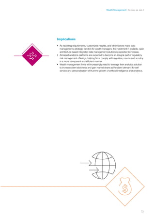 Implications
•	 As reporting requirements, customized insights, and other factors make data
management a strategic function for wealth managers, the investment in scalable, open
architecture-based integrated data management solutions is expected to increase.
•	 AI-based analytics platforms are expected to become an integral part of regulatory
risk management offerings, helping firms comply with regulatory norms and scrutiny
in a more transparent and efficient manner.
•	 Wealth management firms will increasingly need to leverage their analytics solution
to increase client stickiness and gain market share as the client demand for self
service and personalization will fuel the growth of artificial intelligence and analytics.
15
the way we see itWealth Management
 