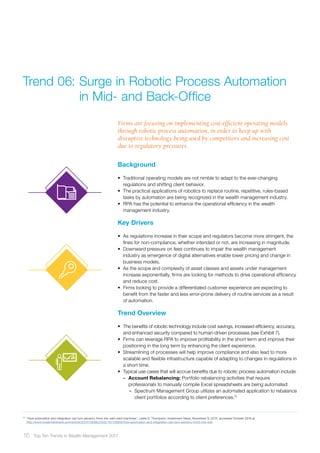Background
•	 Traditional operating models are not nimble to adapt to the ever-changing
regulations and shifting client behavior.
•	 The practical applications of robotics to replace routine, repetitive, rules-based
tasks by automation are being recognized in the wealth management industry.
•	 RPA has the potential to enhance the operational efficiency in the wealth
management industry.
Key Drivers
•	 As regulations increase in their scope and regulators become more stringent, the
fines for non-compliance, whether intended or not, are increasing in magnitude.
•	 Downward pressure on fees continues to impair the wealth management
industry as emergence of digital alternatives enable lower pricing and change in
business models.
•	 As the scope and complexity of asset classes and assets under management
increase exponentially, firms are looking for methods to drive operational efficiency
and reduce cost.
•	 Firms looking to provide a differentiated customer experience are expecting to
benefit from the faster and less error-prone delivery of routine services as a result
of automation.
Trend Overview
•	 The benefits of robotic technology include cost savings, increased efficiency, accuracy,
and enhanced security compared to human-driven processes (see Exhibit 7).
•	 Firms can leverage RPA to improve profitability in the short term and improve their
positioning in the long term by enhancing the client experience.
•	 Streamlining of processes will help improve compliance and also lead to more
scalable and flexible infrastructure capable of adapting to changes in regulations in
a short time.
•	 Typical use cases that will accrue benefits due to robotic process automation include:
–– Account Rebalancing: Portfolio rebalancing activities that require
professionals to manually compile Excel spreadsheets are being automated:
–– Spectrum Management Group utilizes an automated application to rebalance
client portfolios according to client preferences.12
Firms are focusing on implementing cost-efficient operating models
through robotic process automation, in order to keep up with
disruptive technology being used by competitors and increasing cost
due to regulatory pressures.
Trend 06:	Surge in Robotic Process Automation
	 in Mid- and Back-Office
12	
“How automation and integration can turn advisory firms into well-oiled machines”, Leslie D. Thompson, Investment News, November 9, 2015, accessed October 2016 at
http://www.investmentnews.com/article/20151109/BLOG02/151109935/how-automation-and-integration-can-turn-advisory-firms-into-well
16 Top Ten Trends in Wealth Management 2017
 