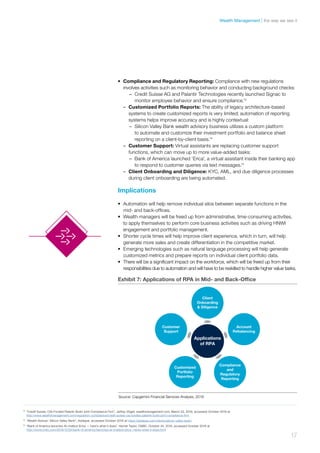 •	 Compliance and Regulatory Reporting: Compliance with new regulations
involves activities such as monitoring behavior and conducting background checks:
–– Credit Suisse AG and Palantir Technologies recently launched Signac to
monitor employee behavior and ensure compliance.13
–– Customized Portfolio Reports: The ability of legacy architecture-based
systems to create customized reports is very limited; automation of reporting
systems helps improve accuracy and is highly contextual:
–– Silicon Valley Bank wealth advisory business utilizes a custom platform
to automate and customize their investment portfolio and balance sheet
reporting on a client-by-client basis.14
–– Customer Support: Virtual assistants are replacing customer support
functions, which can move up to more value-added tasks:
–– Bank of America launched ‘Erica’, a virtual assistant inside their banking app
to respond to customer queries via text messages.15
–– Client Onboarding and Diligence: KYC, AML, and due diligence processes
during client onboarding are being automated.
Implications
•	 Automation will help remove individual silos between separate functions in the
mid- and back-offices.
•	 Wealth managers will be freed up from administrative, time-consuming activities,
to apply themselves to perform core business activities such as driving HNWI
engagement and portfolio management.
•	 Shorter cycle times will help improve client experience, which in turn, will help
generate more sales and create differentiation in the competitive market.
•	 Emerging technologies such as natural language processing will help generate
customized metrics and prepare reports on individual client portfolio data.
•	 There will be a significant impact on the workforce, which will be freed up from their
responsibilities due to automation and will have to be reskilled to handle higher value tasks.
13	
“Credit Suisse, CIA-Funded Palantir Build Joint Compliance Firm”, Jeffrey Vögeli, wealthmanagement.com, March 22, 2016, accessed October 2016 at
http://www.wealthmanagement.com/regulation-compliance/credit-suisse-cia-funded-palantir-build-joint-compliance-firm
14	
“Wealth Advisor: Silicon Valley Bank”, Addepar, accessed October 2016 at https://addepar.com/clients/silicon-valley-bank/
15	
“Bank of America launches AI chatbot Erica — here’s what it does”, Harriet Taylor, CNBC, October 24, 2016, accessed October 2016 at
http://www.cnbc.com/2016/10/24/bank-of-america-launches-ai-chatbot-erica--heres-what-it-does.html
Exhibit 7: Applications of RPA in Mid- and Back-Ofﬁce
Applications
of RPA
Client
Onboarding
& Diligence
Account
Rebalancing
Compliance
and
Regulatory
Reporting
Customized
Portfolio
Reporting
Customer
Support
Source: Capgemini Financial Services Analysis, 2016
17
the way we see itWealth Management
 