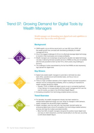 Background
•	 HNWI wealth is at an all-time record and is up over 58% since 2006, but
this wealth growth has coincided with decreasing profitability for wealth
management firms.
•	 One of the biggest challenges for firms is to effectively leverage digital technology
to transform their businesses and increase profitability.
•	 Wealth managers are increasingly recognizing the valuable role digital technology
can play in delivering the best possible service to HNWIs but they are not satisfied
with the tools provided to them by their firms, which poses a big challenge to
the firms.
•	 The challenge is further exacerbated by the fact that HNWIs are also expressing
high demand for digital tools.
Key Drivers
•	 Digital tools enable wealth managers to automate or eliminate low-value
back-office, operational and administrative tasks, and focus more on
client-facing activities.
•	 There is a high correlation between a firm’s digital maturity and asset acquisition/
retention and its consequential profitability, which is creating an imperative for
wealth manager demand for digital:
–– Globally, 72.9% of HNWIs say digital maturity is very or somewhat significant
in their decision to increase assets with their wealth management firm over the
next 24 months, as noted in the 2016 World Wealth Report.
•	 Increasing competition from technology-enabled advisory services.
Trend Overview
•	 For decades, the wealth management industry has been resistant to
transformative digital technology, but now, driven by changes in client behavior,
wealth managers are demanding digital capabilities.
•	 Wealth managers, even the ones who may have been reluctant earlier are
embracing digital tools to fend off competition from technology-enabled advisory
services and reap the multiple associated benefits:
–– More than 80% of wealth managers recognize the positive impact digital tools
can have on client interactions, and their overall ability to do their job, according
to 2016 World Wealth Report.
Wealth managers are demanding more digital tools and capabilities to
manage their day-to-day work effectively.
Trend 07:	Growing Demand for Digital Tools by
	 Wealth Managers
18 Top Ten Trends in Wealth Management 2017
 