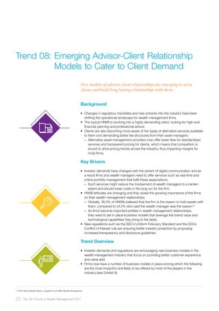 Background
•	 Changes in regulatory mandates and new entrants into the industry have been
shifting the operational landscape for wealth management firms.
•	 The typical HNWI is evolving into a highly demanding client, looking for high-end
financial planning and professional advice.
•	 Clients are also becoming more aware of the types of alternative services available
to them and demanding better fee structures from their asset managers:
–– Alternative asset management providers now offer lower fees for standardized
services and transparent pricing for clients, which means that competition is
bound to drive pricing trends across the industry, thus impacting margins for
most firms.
Key Drivers
•	 Investor demands have changed with the advent of digital communication and as
a result firms and wealth managers need to offer services such as real-time and
online portfolio management that fulfill these expectations:
–– Such services might reduce the involvement of wealth managers to a certain
extent and should lower costs in the long run for the firm.
•	 HNWI attitudes are changing and they reveal the growing importance of the firms
on their wealth management relationships:
–– Globally, 36.0% of HNWIs believed that the firm is the reason to hold assets with
them, compared to 24.0% who said the wealth manager was the reason.18
–– As firms become important entities in wealth management relationships,
they need to set in place business models that leverage the brand value and
technological capabilities they bring to the table.
•	 New regulations such as the SEC’s Uniform Fiduciary Standard and the DOL’s
Conflict of Interest rule are ensuring better investor protection by proposing
increased transparency and disclosure guidelines.
Trend Overview
•	 Investor demands and regulations are encouraging new business models in the
wealth management industry that focus on providing better customer experience
and value add.
•	 Firms now have a number of business models in place among which the following
are the most impactful and likely to be offered by most of the players in the
industry (see Exhibit 9):
New models of advisor-client relationships are emerging to serve
clients and build long-lasting relationships with them.
Trend 08:	Emerging Advisor-Client Relationship 	
	 Models to Cater to Client Demand
18	
2015 World Wealth Report, Capgemini and RBC Wealth Management
20 Top Ten Trends in Wealth Management 2017
 