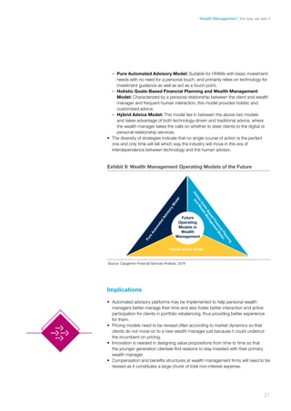 –– Pure Automated Advisory Model: Suitable for HNWIs with basic investment
needs with no need for a personal touch, and primarily relies on technology for
investment guidance as well as act as a touch point.
–– Holistic Goals-Based Financial Planning and Wealth Management
Model: Characterized by a personal relationship between the client and wealth
manager and frequent human interaction, this model provides holistic and
customized advice.
–– Hybrid Advice Model: This model lies in between the above two models
and takes advantage of both technology-driven and traditional advice, where
the wealth manager takes the calls on whether to steer clients to the digital or
personal relationship services.
•	 The diversity of strategies indicate that no single course of action is the perfect
one and only time will tell which way the industry will move in this era of
interdependence between technology and the human advisor.
Implications
•	 Automated advisory platforms may be implemented to help personal wealth
managers better manage their time and also foster better interaction and active
participation for clients in portfolio rebalancing, thus providing better experience
for them.
•	 Pricing models need to be revised often according to market dynamics so that
clients do not move on to a new wealth manager just because it could undercut
the incumbent on pricing.
•	 Innovation is needed in designing value propositions from time to time so that
the younger generation clientele find reasons to stay invested with their primary
wealth manager.
•	 Compensation and benefits structures at wealth management firms will need to be
revised as it constitutes a large chunk of total non-interest expense.
Exhibit 9: Wealth Management Operating Models of the Future
Future
Operating
Models in
Wealth
Management
Hybrid Advice Model
Source: Capgemini Financial Services Analysis, 2016
21
the way we see itWealth Management
 
