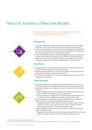 Background
•	 The wealth management industry often follows a transaction-based or an asset-
based fee model, however, client preferences for fee structure are changing.
•	 Clients are becoming more focused on areas such as paying for value delivered,
and 73% of HNWIs assign high importance to fee transparency (even higher than
the importance given to strong investment performance).19
•	 These shifting HNWI preferences, along with regulatory pressure, such as those
from the implementation of regulations such as MiFID II in Europe and the U.S.
Department of Labor (DOL) extension of fiduciary responsibility rules to wealth
managers are likely to set off a wave of experimentation in fee structures.20
Key Drivers
•	 The advancement of technology and newer regulatory changes are pushing the
industry to alter the way they charge for their services.
•	 Changing clients’ expectations in terms of accountability and fee transparency is
also posing a challenge to wealth management firms.
•	 The rise of new entrants such as low-cost automated advisory services is further
aggravating the challenge.
Trend Overview
•	 Traditionally, HNWIs have been paying for the wealth services they avail on the
basis of their assets under management (AuM) but now their preference for fee
structure is changing, such as paying according to investment performance (see
Exhibit 10):
–– 30.1% of HNWIs currently pay a fee based on the percentage of AuM but only
23.6% of HNWIs would prefer to do so in an ideal world.
–– Pay for performance is ideal for 28.1% of HNWIs, about 10 percentage points
more than the 18.0% of HNWIs who currently do pay by performance.
•	 Also, the investment management model has evolved from a pure transaction-
based model to a more holistic goals-based financial planning:
–– Transaction-based fee models often drive wealth managers toward short-term
investment horizons, which may be contrary to clients’ long-term financial
planning goals (if they are the primary remuneration model).
•	 Increased regulatory requirements have also made the situation challenging for
wealth management firms:
–– Regulations such as MiFID II and Retail Distribution Review (RDR) have mounted
pressure on wealth management firms with regard to fee transparency.
19	
2015 World Wealth Report, Capgemini and RBC Wealth Management
20	
MiFID II directive in Europe and the U.S. Department of Labor’s extension of fiduciary responsibility rules require wealth managers to recommend what is in the best interest of their clients
Trend 09:	Evolution of New Fee Models
Demand for transparency by customers and push by regulators is
resulting in different and innovative fee models.
22 Top Ten Trends in Wealth Management 2017
 