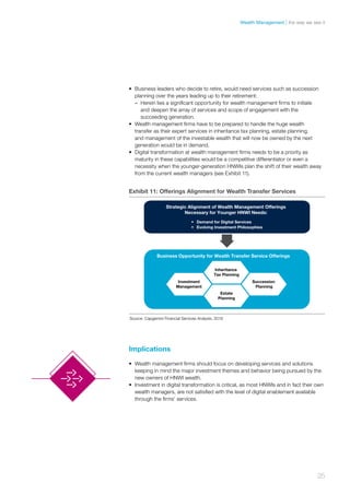 •	 Business leaders who decide to retire, would need services such as succession
planning over the years leading up to their retirement:
–– Herein lies a significant opportunity for wealth management firms to initiate
and deepen the array of services and scope of engagement with the
succeeding generation.
•	 Wealth management firms have to be prepared to handle the huge wealth
transfer as their expert services in inheritance tax planning, estate planning,
and management of the investable wealth that will now be owned by the next
generation would be in demand.
•	 Digital transformation at wealth management firms needs to be a priority as
maturity in these capabilities would be a competitive differentiator or even a
necessity when the younger-generation HNWIs plan the shift of their wealth away
from the current wealth managers (see Exhibit 11).
Implications
•	 Wealth management firms should focus on developing services and solutions
keeping in mind the major investment themes and behavior being pursued by the
new owners of HNWI wealth.
•	 Investment in digital transformation is critical, as most HNWIs and in fact their own
wealth managers, are not satisfied with the level of digital enablement available
through the firms’ services.
Exhibit 11: Offerings Alignment for Wealth Transfer Services
Strategic Alignment of Wealth Management Offerings
Necessary for Younger HNWI Needs:
Inheritance
Tax Planning
Estate
Planning
Business Opportunity for Wealth Transfer Service Offerings
• Demand for Digital Services
• Evolving Investment Philosophies
Succession
Planning
Investment
Management
Source: Capgemini Financial Services Analysis, 2016
25
the way we see itWealth Management
 