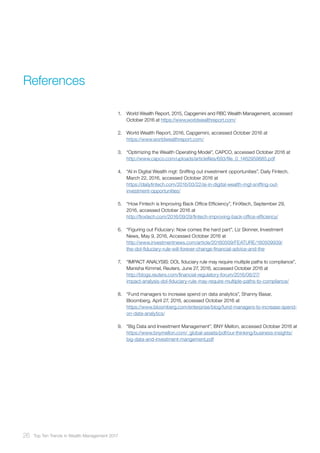 References
1.	 World Wealth Report, 2015, Capgemini and RBC Wealth Management, accessed
October 2016 at https://www.worldwealthreport.com/
2.	 World Wealth Report, 2016, Capgemini, accessed October 2016 at
https://www.worldwealthreport.com/
3.	 “Optimizing the Wealth Operating Model”, CAPCO, accessed October 2016 at
http://www.capco.com/uploads/articlefiles/693/file_0_1462959885.pdf
4.	 “AI in Digital Wealth mgt: Sniffing out investment opportunities”, Daily Fintech,
March 22, 2016, accessed October 2016 at
https://dailyfintech.com/2016/03/22/ai-in-digital-wealth-mgt-sniffing-out-
investment-opportunities/
5.	 “How Fintech is Improving Back Office Efficiency”, FinXtech, September 29,
2016, accessed October 2016 at
http://finxtech.com/2016/09/29/fintech-improving-back-office-efficiency/
6.	 “Figuring out Fiduciary: Now comes the hard part”, Liz Skinner, Investment
News, May 9, 2016, Accessed October 2016 at
http://www.investmentnews.com/article/20160509/FEATURE/160509939/
the-dol-fiduciary-rule-will-forever-change-financial-advice-and-the
7.	 “IMPACT ANALYSIS: DOL fiduciary rule may require multiple paths to compliance”,
Manisha Kimmel, Reuters, June 27, 2016, accessed October 2016 at
http://blogs.reuters.com/financial-regulatory-forum/2016/06/27/
impact-analysis-dol-fiduciary-rule-may-require-multiple-paths-to-compliance/
8.	 “Fund managers to increase spend on data analytics”, Shanny Basar,
Bloomberg, April 27, 2016, accessed October 2016 at
https://www.bloomberg.com/enterprise/blog/fund-managers-to-increase-spend-
on-data-analytics/
9.	 “Big Data and Investment Management”, BNY Mellon, accessed October 2016 at
https://www.bnymellon.com/_global-assets/pdf/our-thinking/business-insights/
big-data-and-investment-mangement.pdf
26 Top Ten Trends in Wealth Management 2017
 