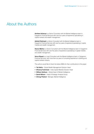 Anirban Acharya is a Senior Consultant with the Market Intelligence team in
Capgemini Financial Services with over four years of experience specializing in
capital markets and wealth management.
Ashish Pokhriyal is a Senior Consultant with the Market Intelligence team in
Capgemini Financial Services with over four years of experience specializing in capital
markets and wealth management.
Heena Mehta is a Senior Consultant with the Market Intelligence team in Capgemini
Financial Services with over five years of experience specializing in capital markets
and wealth management.
Varun Rawat is a Lead Consultant with the Market Intelligence team in Capgemini
Financial Services, with more than six years of consulting experience in banking and
capital markets industry.
The authors would like to thank the below SMEs for their contributions to this paper:
•	 Tej Vakta – Global Wealth Management Solution Head
•	 Dheeraj Toshniwal – India Capital Markets Solution Head
•	 William Sullivan – Global Head of Market Intelligence
•	 David Wilson – Head of Strategic Analysis Group
•	 Chirag Thakral - Manager, Market Intelligence
About the Authors
27
the way we see itWealth Management
 