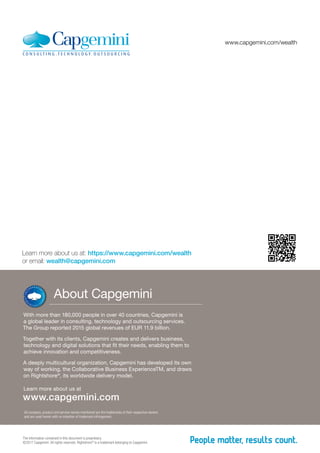 About Capgemini
With more than 180,000 people in over 40 countries, Capgemini is
a global leader in consulting, technology and outsourcing services.
The Group reported 2015 global revenues of EUR 11.9 billion.
Together with its clients, Capgemini creates and delivers business,
technology and digital solutions that fit their needs, enabling them to
achieve innovation and competitiveness.
A deeply multicultural organization, Capgemini has developed its own
way of working, the Collaborative Business ExperienceTM, and draws
on Rightshore®
, its worldwide delivery model.
Learn more about us at
www.capgemini.com
All company, product and service names mentioned are the trademarks of their respective owners
and are used herein with no intention of trademark infringement.
The information contained in this document is proprietary.
©2017 Capgemini. All rights reserved. Rightshore®
is a trademark belonging to Capgemini.
Learn more about us at: https://www.capgemini.com/wealth
or email: wealth@capgemini.com
www.capgemini.com/wealth
 
