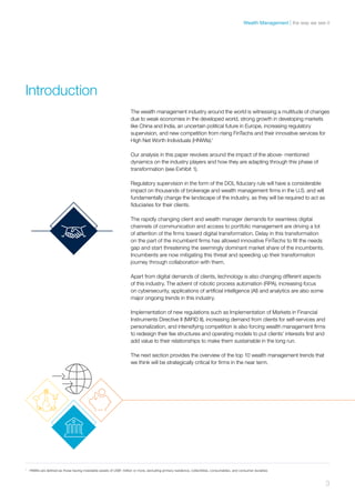 The wealth management industry around the world is witnessing a multitude of changes
due to weak economies in the developed world, strong growth in developing markets
like China and India, an uncertain political future in Europe, increasing regulatory
supervision, and new competition from rising FinTechs and their innovative services for
High Net Worth Individuals (HNWIs).1
Our analysis in this paper revolves around the impact of the above- mentioned
dynamics on the industry players and how they are adapting through this phase of
transformation (see Exhibit 1).
Regulatory supervision in the form of the DOL fiduciary rule will have a considerable
impact on thousands of brokerage and wealth management firms in the U.S. and will
fundamentally change the landscape of the industry, as they will be required to act as
fiduciaries for their clients.
The rapidly changing client and wealth manager demands for seamless digital
channels of communication and access to portfolio management are driving a lot
of attention of the firms toward digital transformation. Delay in this transformation
on the part of the incumbent firms has allowed innovative FinTechs to fill the needs
gap and start threatening the seemingly dominant market share of the incumbents.
Incumbents are now mitigating this threat and speeding up their transformation
journey through collaboration with them.
Apart from digital demands of clients, technology is also changing different aspects
of this industry. The advent of robotic process automation (RPA), increasing focus
on cybersecurity, applications of artificial intelligence (AI) and analytics are also some
major ongoing trends in this industry.
Implementation of new regulations such as Implementation of Markets in Financial
Instruments Directive II (MiFID II), increasing demand from clients for self-services and
personalization, and intensifying competition is also forcing wealth management firms
to redesign their fee structures and operating models to put clients’ interests first and
add value to their relationships to make them sustainable in the long run.
The next section provides the overview of the top 10 wealth management trends that
we think will be strategically critical for firms in the near term.
Introduction
1	
HNWIs are defined as those having investable assets of US$1 million or more, excluding primary residence, collectibles, consumables, and consumer durables
3
the way we see itWealth Management
 