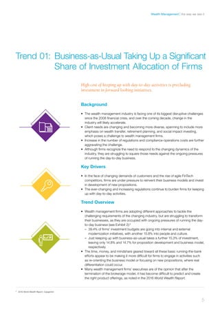 High cost of keeping up with day-to-day activities is precluding
investment in forward looking initiatives.
Background
•	 The wealth management industry is facing one of its biggest disruptive challenges
since the 2008 financial crisis, and over the coming decade, change in the
industry will likely accelerate.
•	 Client needs are changing and becoming more diverse, spanning to include more
emphasis on wealth transfer, retirement planning, and social impact investing,
which poses a challenge to wealth management firms.
•	 Increase in the number of regulations and compliance-operations costs are further
aggravating the challenge.
•	 Although firms recognize the need to respond to the changing dynamics of the
industry, they are struggling to square those needs against the ongoing pressures
of running the day-to-day business.
Key Drivers
•	 In the face of changing demands of customers and the rise of agile FinTech
competitors, firms are under pressure to reinvent their business models and invest
in development of new propositions.
•	 The ever-changing and increasing regulations continue to burden firms for keeping
up with day-to-day activities.
Trend Overview
•	 Wealth management firms are adopting different approaches to tackle the
challenging requirements of the changing industry, but are struggling to transform
their businesses, as they are occupied with ongoing pressures of running the day-
to-day business (see Exhibit 2):2
–– 39.4% of firms’ investment budgets are going into internal and external
modernization initiatives, with another 15.8% into people and culture.
–– Just keeping up with business-as-usual takes a further 15.3% of investment,
leaving only 14.8% and 14.7% for proposition development and business model,
respectively.
•	 The time, money, and mindshare geared toward all these basic running-the-bank
efforts appear to be making it more difficult for firms to engage in activities such
as re-orienting the business model or focusing on new propositions, where real
differentiation could occur.
•	 Many wealth management firms’ executives are of the opinion that after the
termination of the brokerage model, it has become difficult to predict and create
the right product offerings, as noted in the 2016 World Wealth Report.
Trend 01:	Business-as-Usual Taking Up a Significant 	
	 Share of Investment Allocation of Firms
2	
2016 World Wealth Report, Capgemini
5
the way we see itWealth Management
 