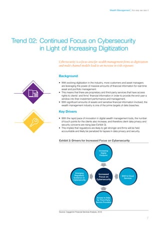 Cybersecurity is a focus area for wealth management firms as digitization
and multi-channel models lead to an increase in risk exposure.
Background
•	 With evolving digitization in the industry, more customers and asset managers
are leveraging the power of massive amounts of financial information for real-time
asset and portfolio management.
•	 This means that there are proprietary and third-party services that have access
rights to clients’ and firms’ financial information in order to provide the end-user a
window into their investment performance and management.
•	 With significant amounts of assets and sensitive financial information involved, the
wealth management industry is one of the prime targets of data breaches.
Key Drivers
•	 With the rapid pace of innovation in digital wealth management tools, the number
of touch points for the clients also increase, and therefore client data privacy and
security concerns are rising (see Exhibit 3).
•	 This implies that regulations are likely to get stronger and firms will be held
accountable and likely be penalized for lapses in data privacy and security.
Trend 02:	Continued Focus on Cybersecurity 	
	 in Light of Increasing Digitization
Source: Capgemini Financial Services Analysis, 2016
Increasing
Digital
Footprint
Emerging
Regulatory
Guidance on
Cybersecurity
Shift to Cloud
Services
Access to Data
for Third–Party
Service Providers
Increased
Focus on
Cybersecurity
Exhibit 3: Drivers for Increased Focus on Cybersecurity
7
the way we see itWealth Management
 