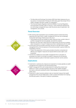 –– The Securities and Exchange Commission (SEC) also listed cybersecurity as a
top priority in its Examination Priorities for 2016 notice given that at least 74% of
wealth managers had been a target of a cyberattack.3
–– The Financial Industry Regulatory Authority (FINRA) in its annual Regulatory
and Examination Priorities Letter of January 5, 2016 mentioned cybersecurity
as a technology management issue under the priority area of supervision, risk
management, and controls.
Trend Overview
•	 With evolving client expectations and competitive pressure toward becoming
responsive and client-centric, wealth management firms are now increasingly
moving their technology infrastructure to the cloud:
–– Cloud-based services are needed for better response times, quicker rollout of
portfolio management services globally, and real-time analytics.
–– Moving to the cloud also means that risk of data privacy and security increases
when compared to in-house IT infrastructure that is maintained by the firm itself.
•	 As third-party service providers build their services on the data held by wealth
management firms, the risk exposure of the service provider is going to affect the
vulnerability of the firm:
–– Proper risk assessment of third-party providers should be conducted and
effective risk mitigation measures are required before access rights could
be granted.
•	 The first line of defense at most wealth management firms is education of
employees and clients on the basic principles of cybersecurity and periodic
internal and external audits of information systems at the firm and its vendors.
Implications
•	 Investments in cybersecurity measures are expected to increase globally as wealth
management firms respond to this ever-growing threat.
•	 Wealth management firms will increase spend on hosting their private cloud
platforms in order to provide proprietary services to their wealth managers
and clients, while also avoiding the risks of data leakage and cyberattacks of a
public cloud.
•	 Investment in cyber insurance policies is also an important measure that wealth
management firms should ideally take in order to protect themselves from bearing
the financial burden in the event of malicious cyberattacks.
3	
“Is your wealth manager a target for a cyberattack?”, Deborah Nason, CNBC, February 3, 2016, accessed October 2016 at
http://www.cnbc.com/2016/02/02/is-your-wealth-manager-a-target-for-a-cyberattack.html
8 Top Ten Trends in Wealth Management 2017
 