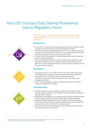 Background
•	 In April 2016, the Department of Labor expanded fiduciary responsibility to wealth
managers to recommend what is in the best interest of their clients.
•	 This rule is expected to have widespread impact on the U.S. wealth management
industry when it goes into effect in April 2017, such as requiring adherence to new
protocols, and emergence of new business and fee models.
•	 The main thrust of the regulation is for wealth managers who were not previously
subject to fiduciary obligations.
•	 The U.S. often leads by example in consumer rights-related regulations, as has
been seen before with know your customer (KYC) and anti-money laundering
(AML) laws, and this move opens the door for other countries to follow suit (in case
they are not already doing so).
Key Drivers
•	 The regulation aims to curb a US$17 billion per year cost to clients due to firms
incentivizing wealth managers to recommend products that have higher fees.4
•	 The regulation aims to help raise investment advice standards for
retirement accounts by increasing transparency in fees and holding wealth
managers accountable.
•	 There has been huge public support to standardize the quality of investment
advice and regulate wealth managers.
Trend Overview
•	 The DOL rule will force wealth managers to satisfy the best interest contract
exemption (BICE) conditions, which mandates the wealth manager must disclose
fees and conflict of interest.
•	 Independent broker-dealers, who currently operate under less-stringent standards
that only require investment advice be suitable, face the greatest disruption.
•	 Brokers and wealth managers now need to operate in a new stricter regulatory
environment, and they will have to determine additional disclosures required and
execute communications to investors in a periodic manner.
•	 The rule will enforce a new level of disclosure and transparency to clients, giving
them legal recourse in case of dispute.
Trend 03:	Fiduciary Duty Gaining Prominence
	 Due to Regulatory Focus
Fiduciary duty, in conjunction with a best-interest advice model,
is gaining significance due to further focus on client interests by
regulators.
4	
“Obama Vetoes Resolution to Kill DOL Rule; New Lawsuit Filed”, Diana Britton, WealthManagement.com, June 9, 2016, accessed October 2016 at
http://www.wealthmanagement.com/legal/obama-vetoes-resolution-kill-dol-rule-new-lawsuit-filed
9
the way we see itWealth Management
 