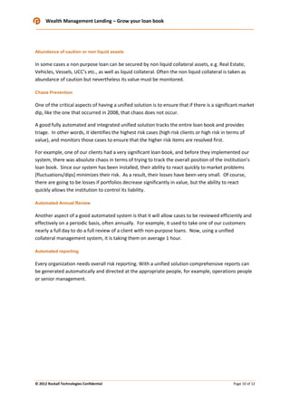 Wealth Management Lending – Grow your loan book

Abundance of caution or non liquid assets

In some cases a non purpose loan can be secured by non liquid collateral assets, e.g. Real Estate,
Vehicles, Vessels, UCC’s etc., as well as liquid collateral. Often the non liquid collateral is taken as
abundance of caution but nevertheless its value must be monitored.
Chaos Prevention

One of the critical aspects of having a unified solution is to ensure that if there is a significant market
dip, like the one that occurred in 2008, that chaos does not occur.
A good fully automated and integrated unified solution tracks the entire loan book and provides
triage. In other words, it identifies the highest risk cases (high risk clients or high risk in terms of
value), and monitors those cases to ensure that the higher risk items are resolved first.
For example, one of our clients had a very significant loan book, and before they implemented our
system, there was absolute chaos in terms of trying to track the overall position of the institution’s
loan book. Since our system has been installed, their ability to react quickly to market problems
[fluctuations/dips] minimizes their risk. As a result, their losses have been very small. Of course,
there are going to be losses if portfolios decrease significantly in value, but the ability to react
quickly allows the institution to control its liability.
Automated Annual Review

Another aspect of a good automated system is that it will allow cases to be reviewed efficiently and
effectively on a periodic basis, often annually. For example, it used to take one of our customers
nearly a full day to do a full review of a client with non-purpose loans. Now, using a unified
collateral management system, it is taking them on average 1 hour.
Automated reporting

Every organization needs overall risk reporting. With a unified solution comprehensive reports can
be generated automatically and directed at the appropriate people, for example, operations people
or senior management.

© 2012 Rockall Technologies Confidential

Page 10 of 12

 