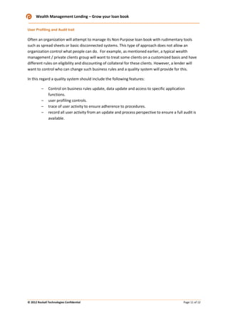 Wealth Management Lending – Grow your loan book
User Profiling and Audit trail

Often an organization will attempt to manage its Non Purpose loan book with rudimentary tools
such as spread sheets or basic disconnected systems. This type of approach does not allow an
organization control what people can do. For example, as mentioned earlier, a typical wealth
management / private clients group will want to treat some clients on a customized basis and have
different rules on eligibility and discounting of collateral for these clients. However, a lender will
want to control who can change such business rules and a quality system will provide for this.
In this regard a quality system should include the following features:
–
–
–
–

Control on business rules update, data update and access to specific application
functions.
user profiling controls.
trace of user activity to ensure adherence to procedures.
record all user activity from an update and process perspective to ensure a full audit is
available.

© 2012 Rockall Technologies Confidential

Page 11 of 12

 