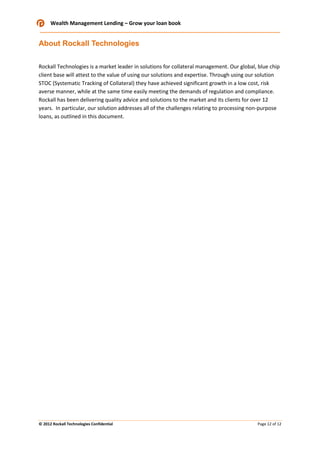 Wealth Management Lending – Grow your loan book

About Rockall Technologies
Rockall Technologies is a market leader in solutions for collateral management. Our global, blue chip
client base will attest to the value of using our solutions and expertise. Through using our solution
STOC (Systematic Tracking of Collateral) they have achieved significant growth in a low cost, risk
averse manner, while at the same time easily meeting the demands of regulation and compliance.
Rockall has been delivering quality advice and solutions to the market and its clients for over 12
years. In particular, our solution addresses all of the challenges relating to processing non-purpose
loans, as outlined in this document.

© 2012 Rockall Technologies Confidential

Page 12 of 12

 
