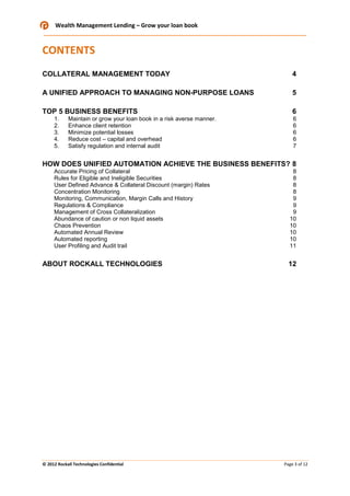 Wealth Management Lending – Grow your loan book

CONTENTS
COLLATERAL MANAGEMENT TODAY

4

A UNIFIED APPROACH TO MANAGING NON-PURPOSE LOANS

5

TOP 5 BUSINESS BENEFITS

6

1.
2.
3.
4.
5.

Maintain or grow your loan book in a risk averse manner.
Enhance client retention
Minimize potential losses
Reduce cost – capital and overhead
Satisfy regulation and internal audit

6
6
6
6
7

HOW DOES UNIFIED AUTOMATION ACHIEVE THE BUSINESS BENEFITS? 8
Accurate Pricing of Collateral
Rules for Eligible and Ineligible Securities
User Defined Advance & Collateral Discount (margin) Rates
Concentration Monitoring
Monitoring, Communication, Margin Calls and History
Regulations & Compliance
Management of Cross Collateralization
Abundance of caution or non liquid assets
Chaos Prevention
Automated Annual Review
Automated reporting
User Profiling and Audit trail

ABOUT ROCKALL TECHNOLOGIES

© 2012 Rockall Technologies Confidential

8
8
8
8
9
9
9
10
10
10
10
11

12

Page 3 of 12

 