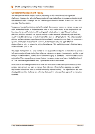 Wealth Management Lending – Grow your loan book

Collateral Management Today
The management of non-purpose loans is presenting financial institutions with significant
challenges. However, the advent of automated and integrated collateral management systems not
only addresses these challenges but also creates opportunities for lenders to reduce risk and costs
and grow their loan books.
Today many financial institutions deal with multiple disconnected systems to manage non-purpose
loans (sometimes known as accommodation loans or Stock based Loans). A non-purpose loan is a
loan issued by a retail/private/wealth bank typically collateralized by a portfolio, or multiple
portfolios, of liquid assets such as equities, bonds, futures, warrants, commercial paper and cash,
usually held at the brokerage or trust division of the bank or a 3rd party bank. The collateralization
of these is often managed manually or semi-manually with a series of spread sheets or rudimentary
systems. Institutions must establish positions, make ‘margin’ calls, and apply different
discount/haircut rates to get precise pricing for collateral. This is a highly manual effort that is very
inefficient and is open to risk.
The proper management of a large number of non-purpose loans requires an institution to operate a
fully automated and integrated unified collateral management system that calculates position in real
time (or near to real time). With a unified system managing its loan book, a financial institution can
protect itself from loss and can enhance the way it services non-purpose loans. Rockall developed
its STOC software to provide that exact capability for financial institutions.
Institutions that want to grow their loan book and institutions that have a significant book of nonpurpose loans already and want to manage their risk more efficiently from a people and capital
requirement perspective need to consider improving their technology. The organisations that have
already addressed the challenge are achieving their goals by using a unified approach to managing
collateral.

© 2012 Rockall Technologies Confidential

Page 4 of 12

 