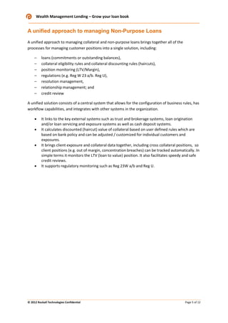 Wealth Management Lending – Grow your loan book

A unified approach to managing Non-Purpose Loans
A unified approach to managing collateral and non-purpose loans brings together all of the
processes for managing customer positions into a single solution, including:
–
–
–
–
–
–
–

loans (commitments or outstanding balances),
collateral eligibility rules and collateral discounting rules (haircuts),
position monitoring (LTV/Margin),
regulations (e.g. Reg W 23 a/b. Reg U),
resolution management,
relationship management; and
credit review

A unified solution consists of a central system that allows for the configuration of business rules, has
workflow capabilities, and integrates with other systems in the organization.
•
•
•

•

It links to the key external systems such as trust and brokerage systems, loan origination
and/or loan servicing and exposure systems as well as cash deposit systems.
It calculates discounted (haircut) value of collateral based on user defined rules which are
based on bank policy and can be adjusted / customized for individual customers and
exposures.
It brings client exposure and collateral data together, including cross collateral positions, so
client positions (e.g. out of margin, concentration breaches) can be tracked automatically. In
simple terms it monitors the LTV (loan to value) position. It also facilitates speedy and safe
credit reviews.
It supports regulatory monitoring such as Reg 23W a/b and Reg U.

© 2012 Rockall Technologies Confidential

Page 5 of 12

 