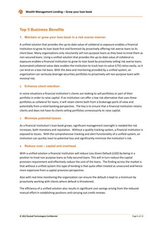 Wealth Management Lending – Grow your loan book

Top 5 Business Benefits
1. Maintain or grow your loan book in a risk averse manner.
A unified solution that provides the up-to-date value of collateral vs exposure enables a financial
institution to grow its loan book first and foremost by proactively offering risk averse loans to its
client base. Many organizations only reluctantly sell non-purpose loans as they have to treat them as
non-secured loans. Using a unified solution that provides the up-to-date value of collateral vs
exposure enables a financial institution to grow its loan book by proactively selling risk averse loans.
Automated collateral-value data enables the institution to track loan to value (LTV) ratios easily, so it
can lend on a low risk basis. With the data and monitoring provided by a unified system, an
organization can seriously leverage securities portfolios to proactively sell non-purpose loans with
minimal risk.
2.

Enhance client retention

In some situations a financial institution’s clients are looking to sell portfolios or part of their
portfolio in order to raise capital. If an institution can offer a low risk alternative that uses these
portfolios as collateral for loans, it will retain clients both from a brokerage point of view and
potentially from a retail banking perspective. The key is to ensure that a financial institution retains
clients and does not have its clients selling portfolios unnecessarily to raise capital.
3.

Minimize potential losses

As a financial institution’s loan book grows, significant management oversight is needed the risk
increases, both monetary and reputation. Without a quality tracking system, a financial institution is
exposed to losses. With the comprehensive tracking and alert functionality of a unified system, an
institution can quickly react to potential loss and significantly minimize the institution’s risk.
4.

Reduce cost – capital and overhead

With a unified solution a financial institution will reduce Loss Given Default (LGD) by being in a
position to treat non purpose loans as fully secured loans. This will in turn reduce the capital
provision requirement and effectively reduce the cost of the loans. The finding across the market is
that without a unified system this type of lending is that quite often treated as unsecured and hence
more expensive from a capital provision perspective.
Also with real time monitoring the organization can ensure the default is kept to a minimum by
proactively working with clients where default is threatened.
The efficiency of a unified solution also results in significant cost savings arising from the reduced
manual effort in establishing positions and carrying out credit reviews.

© 2012 Rockall Technologies Confidential

Page 6 of 12

 
