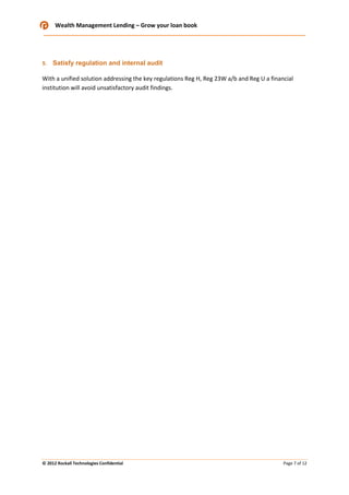 Wealth Management Lending – Grow your loan book

5.

Satisfy regulation and internal audit

With a unified solution addressing the key regulations Reg H, Reg 23W a/b and Reg U a financial
institution will avoid unsatisfactory audit findings.

© 2012 Rockall Technologies Confidential

Page 7 of 12

 