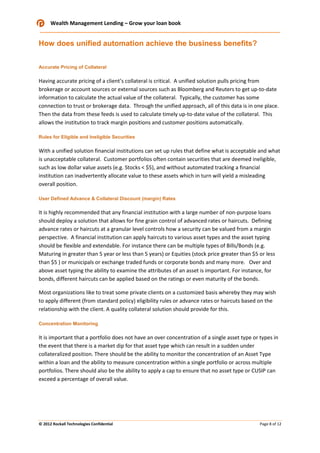 Wealth Management Lending – Grow your loan book

How does unified automation achieve the business benefits?
Accurate Pricing of Collateral

Having accurate pricing of a client’s collateral is critical. A unified solution pulls pricing from
brokerage or account sources or external sources such as Bloomberg and Reuters to get up-to-date
information to calculate the actual value of the collateral. Typically, the customer has some
connection to trust or brokerage data. Through the unified approach, all of this data is in one place.
Then the data from these feeds is used to calculate timely up-to-date value of the collateral. This
allows the institution to track margin positions and customer positions automatically.
Rules for Eligible and Ineligible Securities

With a unified solution financial institutions can set up rules that define what is acceptable and what
is unacceptable collateral. Customer portfolios often contain securities that are deemed ineligible,
such as low dollar value assets (e.g. Stocks < $5), and without automated tracking a financial
institution can inadvertently allocate value to these assets which in turn will yield a misleading
overall position.
User Defined Advance & Collateral Discount (margin) Rates

It is highly recommended that any financial institution with a large number of non-purpose loans
should deploy a solution that allows for fine grain control of advanced rates or haircuts. Defining
advance rates or haircuts at a granular level controls how a security can be valued from a margin
perspective. A financial institution can apply haircuts to various asset types and the asset typing
should be flexible and extendable. For instance there can be multiple types of Bills/Bonds (e.g.
Maturing in greater than 5 year or less than 5 years) or Equities (stock price greater than $5 or less
than $5 ) or municipals or exchange traded funds or corporate bonds and many more. Over and
above asset typing the ability to examine the attributes of an asset is important. For instance, for
bonds, different haircuts can be applied based on the ratings or even maturity of the bonds.
Most organizations like to treat some private clients on a customized basis whereby they may wish
to apply different (from standard policy) eligibility rules or advance rates or haircuts based on the
relationship with the client. A quality collateral solution should provide for this.
Concentration Monitoring

It is important that a portfolio does not have an over concentration of a single asset type or types in
the event that there is a market dip for that asset type which can result in a sudden under
collateralized position. There should be the ability to monitor the concentration of an Asset Type
within a loan and the ability to measure concentration within a single portfolio or across multiple
portfolios. There should also be the ability to apply a cap to ensure that no asset type or CUSIP can
exceed a percentage of overall value.

© 2012 Rockall Technologies Confidential

Page 8 of 12

 