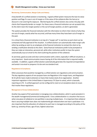 Wealth Management Lending – Grow your loan book
Monitoring, Communication, Margin Calls and History

A key benefit of a unified solution is monitoring. A good unified system measures the loan-to-value
position and flags if a case is out of margin or if the value of the collateral after the haircut or
discount is not covering the exposure. Monitoring by the unified solution also comes into play with
clients that frequently border on margin. For these cases a financial institution can set up watch lists.
As the client nears the margin position or the out-of-margin position, an alert is generated.
The system provides the financial institution with the information to inform their clients of why they
are out of margin, exactly what has occurred, and how many times they have been out of margin in
the past.
It is critical that a financial institution is on top of a “margin call” in real time so each client can be
contacted and fully apprised of the situation. A unified solution can automatically make margin calls
either by sending an alert to an employee at the financial institution to contact the client or by
sending a notification directly to the client. Some financial institutions prefer to be prompted so
they can make an interactive, personal call, while other institutions prefer to have the system
automatically issue an email to the client outlining the position of the collateral.
As we know, good accurate and clear communication with a client, especially in difficult situations, is
very important. Good communication means having all of the information that is required readily
available. In addition, a good unified solution automatically generates the required correspondence
and sends it via email or prepares it to be sent via standard mail.
Regulations & Compliance

Other processes that would be managed by a unified solution are regulations and communication.
The key regulatory aspects of non-purpose loans are Regulation U for margin loans, and Regulation
W 23 a/b for loans made to directors or loans that involve stock of an organization. Another
important regulation in the United States is Supervisory LTV [loan to value], which is basically
reporting on LTV. A unified approach can be configured to react on an exceptions-basis to issues
that involve these regulations.
Management of Cross Collateralization

Another key aspect of full automation is managing cross collateralization, which is quite prevalent in
the wealth management/commercial lending world. Cross collateralization is a situation that occurs
when one piece of collateral or one portfolio is securing multiple loans. It is important that collateral
that is securing multiple loans does not inadvertently get released when one loan is paid down. It is
also important that the allocation of collateral to each loan is managed according to the policy of the
bank e.g. seniority of loan, age of loan, highest value loan.

© 2012 Rockall Technologies Confidential

Page 9 of 12

 