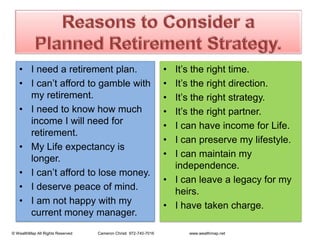 Reasons to Consider a PlannedRetirement Strategy.I need a retirement plan.I can’t afford to gamble with my retirement.I need to know how much income I will need for retirement.My Life expectancy is longer.I can’t afford to lose money.I deserve peace of mind.I am not happy with mycurrent money manager. It’s the right time.It’s the right direction.It’s the right strategy.It’s the right partner.I can have income for Life.I can preserve my lifestyle.I can maintain my independence.I can leave a legacy for my heirs.I have taken charge.   © WealthMap All Rights Reserved                       Cameron Christi  972-740-7016                                www.wealthmap.net
