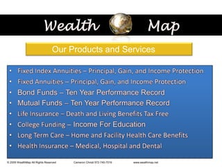 Wealth           Map           Our Products and ServicesFixed Index Annuities – Principal, Gain, and Income ProtectionFixed Annuities – Principal, Gain, and Income ProtectionBond Funds – Ten Year Performance RecordMutualFunds – Ten Year Performance Record Life Insurance – Death and Living Benefits Tax FreeCollege Funding – Income For EducationLong Term Care – Home and Facility Health Care BenefitsHealth Insurance – Medical, Hospital and Dental    © 2009 WealthMap All Rights Reserved                       Cameron Christi 972-740-7016                            www.wealthmap.net