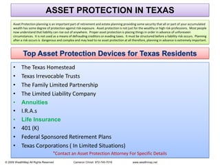 ASSET PROTECTION IN TEXASAsset Protection planning is an important part of retirement and estate planning providing some security that all or part of your accumulated wealth has some degree of protection against risk exposure.  Asset protection is not just for the wealthy or high risk professions.  Most people now understand that liability can rise out of anywhere.  Proper asset protection is placing things in order in advance of unforeseen circumstances.  It is not used as a means of defrauding creditors or evading taxes.  It must be structured before a liability risk occurs.  Planning after a risk occurs is  dangerous and complex and may lead to no asset protection at all therefore, planning in advance is extremely important.Top Asset Protection Devices for Texas ResidentsThe Texas Homestead  Texas Irrevocable TrustsThe Family Limited Partnership The Limited Liability CompanyAnnuitiesI.R.A.sLife Insurance401 (K)Federal Sponsored Retirement PlansTexas Corporations ( In Limited Situations)  *Contact an Asset Protection Attorney For Specific Details    © 2009 WealthMap All Rights Reserved                          Cameron Christi  972-740-7016                           www.wealthmap.net