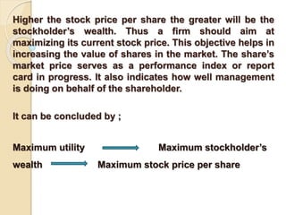 Higher the stock price per share the greater will be the 
stockholder’s wealth. Thus a firm should aim at 
maximizing its current stock price. This objective helps in 
increasing the value of shares in the market. The share’s 
market price serves as a performance index or report 
card in progress. It also indicates how well management 
is doing on behalf of the shareholder. 
It can be concluded by ; 
Maximum utility Maximum stockholder’s 
wealth Maximum stock price per share 
 