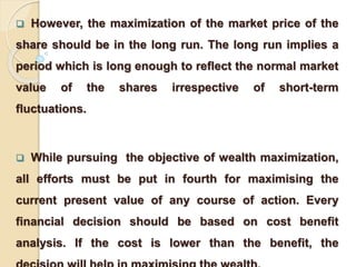  However, the maximization of the market price of the 
share should be in the long run. The long run implies a 
period which is long enough to reflect the normal market 
value of the shares irrespective of short-term 
fluctuations. 
 While pursuing the objective of wealth maximization, 
all efforts must be put in fourth for maximising the 
current present value of any course of action. Every 
financial decision should be based on cost benefit 
analysis. If the cost is lower than the benefit, the 
decision will help in maximising the wealth. 
 