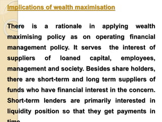 Implications of wealth maximisation 
There is a rationale in applying wealth 
maximising policy as on operating financial 
management policy. It serves the interest of 
suppliers of loaned capital, employees, 
management and society. Besides share holders, 
there are short-term and long term suppliers of 
funds who have financial interest in the concern. 
Short-term lenders are primarily interested in 
liquidity position so that they get payments in 
time. 
 