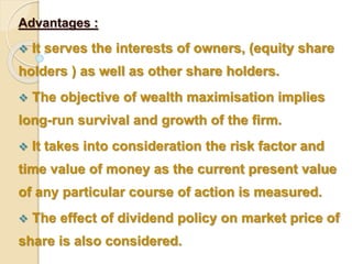 Advantages : 
 It serves the interests of owners, (equity share 
holders ) as well as other share holders. 
 The objective of wealth maximisation implies 
long-run survival and growth of the firm. 
 It takes into consideration the risk factor and 
time value of money as the current present value 
of any particular course of action is measured. 
 The effect of dividend policy on market price of 
share is also considered. 
 