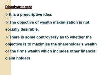 Disadvantages: 
 It is a prescriptive idea. 
 The objective of wealth maximisation is not 
socially desirable. 
 There is some controversy as to whether the 
objective is to maximise the shareholder’s wealth 
or the firms wealth which includes other financial 
claim holders. 
 