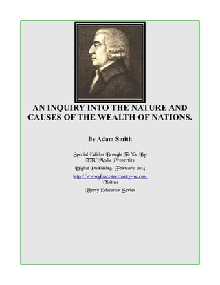 AN INQUIRY INTO THE NATURE AND
CAUSES OF THE WEALTH OF NATIONS.
By Adam Smith
Special Edition Brought To You By;
TTC Media Properties
Digital Publishing: February, 2014
http://www.gloucestercounty-va.com
Visit us
Liberty Education Series

 