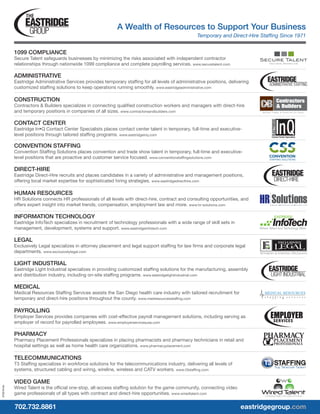A Wealth of Resources to Support Your Business
Temporary and Direct-Hire Staffing Since 1971
702.732.8861										 eastridgegroup.com
1099 COMPLIANCE
Secure Talent safeguards businesses by minimizing the risks associated with independent contractor
relationships through nationwide 1099 compliance and complete payrolling services. www.securetalent.com
ADMINISTRATIVE
Eastridge Administrative Services provides temporary staffing for all levels of administrative positions, delivering
customized staffing solutions to keep operations running smoothly. www.eastridgeadministrative.com
CONSTRUCTION
Contractors & Builders specializes in connecting qualified construction workers and managers with direct-hire
and temporary positions in companies of all sizes. www.contractorsandbuilders.com
CONTACT CENTER
Eastridge In•Q Contact Center Specialists places contact center talent in temporary, full-time and executive-
level positions through tailored staffing programs. www.eastridgeinq.com
CONVENTION STAFFING
Convention Staffing Solutions places convention and trade show talent in temporary, full-time and executive-
level positions that are proactive and customer service focused. www.conventionstaffingsolutions.com
DIRECT-HIRE
Eastridge Direct-Hire recruits and places candidates in a variety of administrative and management positions,
offering local market expertise for sophisticated hiring strategies. www.eastridgedirecthire.com
HUMAN RESOURCES
HR Solutions connects HR professionals of all levels with direct-hire, contract and consulting opportunities, and
offers expert insight into market trends, compensation, employment law and more. www.hr-solutions.com
INFORMATION TECHNOLOGY
Eastridge InfoTech specializes in recruitment of technology professionals with a wide range of skill sets in
management, development, systems and support. www.eastridgeinfotech.com
LEGAL
Exclusively Legal specializes in attorney placement and legal support staffing for law firms and corporate legal
departments. www.exclusivelylegal.com
LIGHT INDUSTRIAL
Eastridge Light Industrial specializes in providing customized staffing solutions for the manufacturing, assembly
and distribution industry, including on-site staffing programs. www.eastridgelightindustrial.com
MEDICAL
Medical Resources Staffing Services assists the San Diego health care industry with tailored recruitment for
temporary and direct-hire positions throughout the county. www.medresourcesstaffing.com
PAYROLLING
Employer Services provides companies with cost-effective payroll management solutions, including serving as
employer of record for payrolled employees. www.employerservicesusa.com
PHARMACY
Pharmacy Placement Professionals specializes in placing pharmacists and pharmacy technicians in retail and
hospital settings as well as home health care organizations. www.pharmacyplacement.com
TELECOMMUNICATIONS
T3 Staffing specializes in workforce solutions for the telecommunications industry, delivering all levels of
systems, structured cabling and wiring, wireline, wireless and CATV workers. www.t3staffing.com
VIDEO GAME
Wired Talent is the official one-stop, all-access staffing solution for the game community, connecting video
game professionals of all types with contract and direct-hire opportunities. www.wiredtalent.com
072010-kh
 